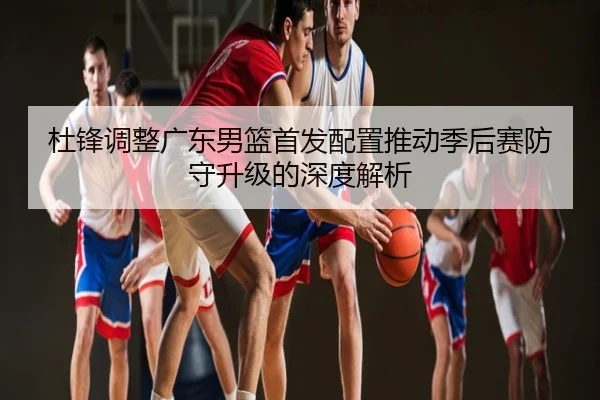 杜锋调整广东男篮首发配置推动季后赛防守升级的深度解析