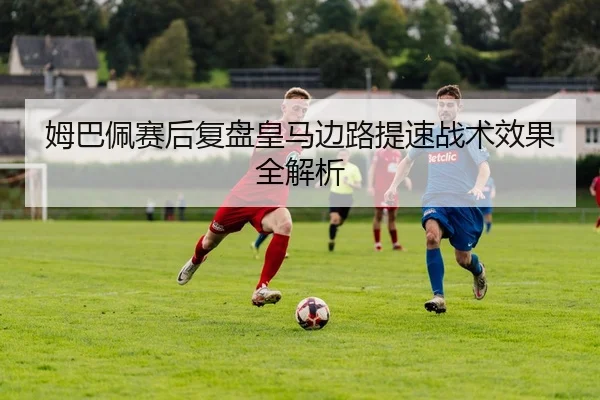 姆巴佩赛后复盘皇马边路提速战术效果全解析